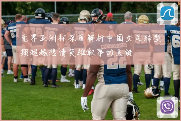 竞界亚洲杯深度解析中国女足转型期超越悲情英雄叙事的关键