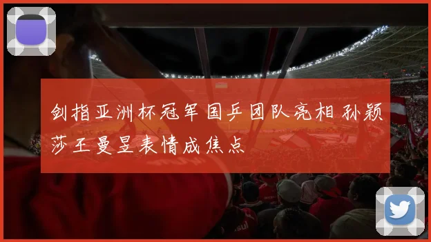 剑指亚洲杯冠军国乒团队亮相 孙颖莎王曼昱表情成焦点