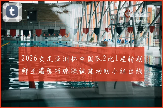2026女足亚洲杯中国队2比1逆转朝鲜王霜陈巧珠联袂建功助小组出线