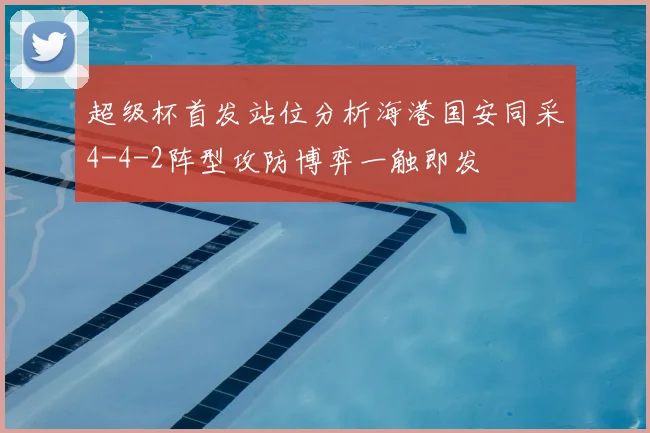 超级杯首发站位分析海港国安同采4-4-2阵型攻防博弈一触即发