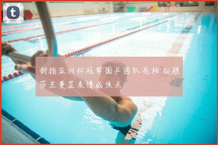 剑指亚洲杯冠军国乒团队亮相 孙颖莎王曼昱表情成焦点