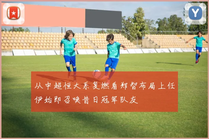 从中超恒大系复燃看郑智布局上任伊始即召唤昔日冠军队友