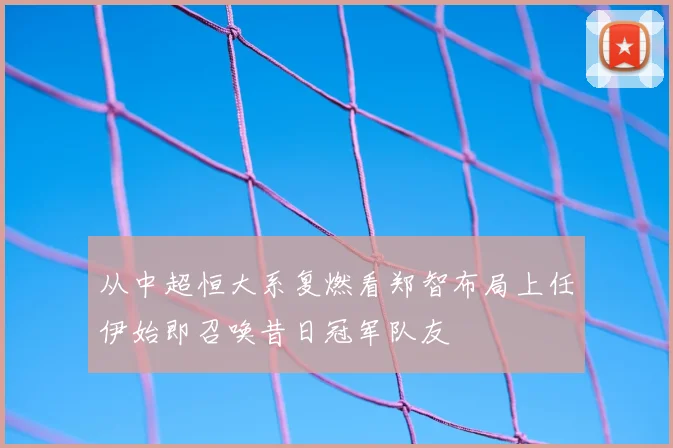 从中超恒大系复燃看郑智布局上任伊始即召唤昔日冠军队友