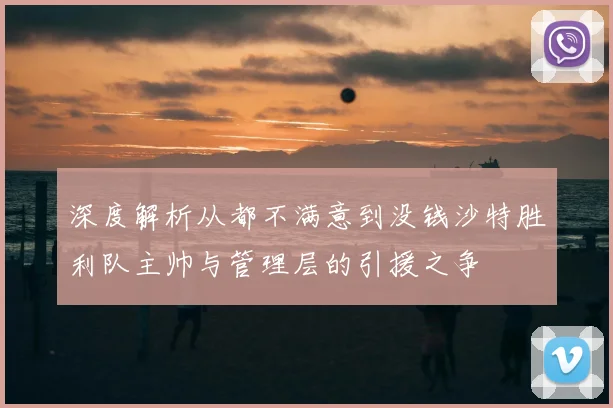 深度解析从都不满意到没钱沙特胜利队主帅与管理层的引援之争