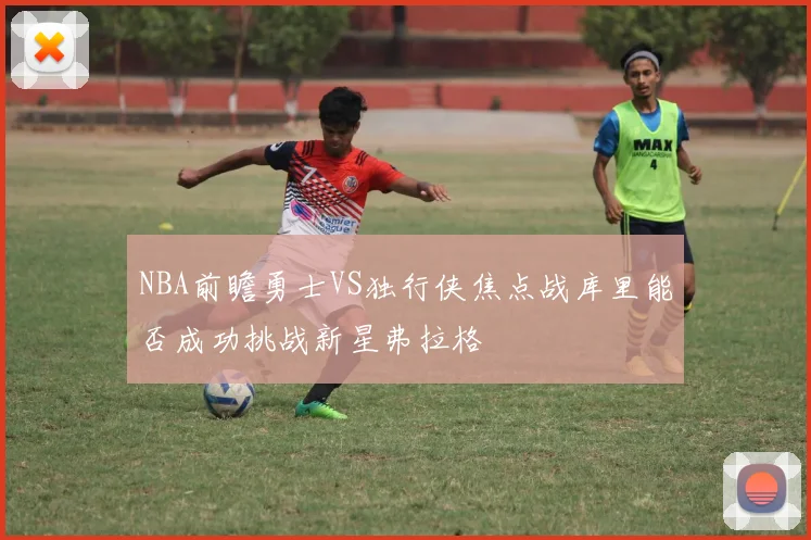 NBA前瞻勇士VS独行侠焦点战库里能否成功挑战新星弗拉格