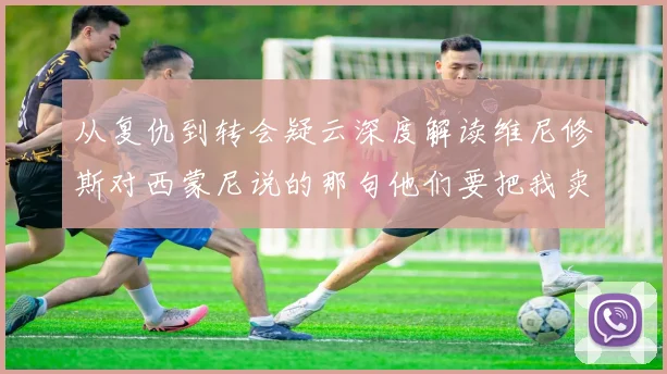 从复仇到转会疑云深度解读维尼修斯对西蒙尼说的那句他们要把我卖了