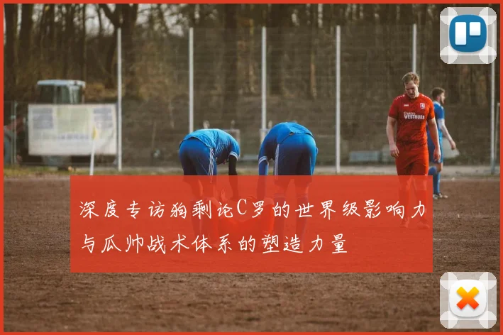 深度专访狗剩论C罗的世界级影响力与瓜帅战术体系的塑造力量